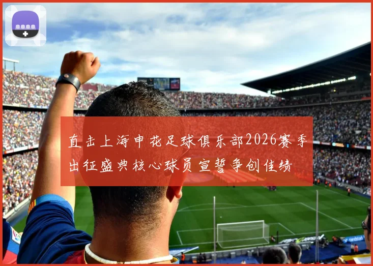 直击上海申花足球俱乐部2026赛季出征盛典核心球员宣誓争创佳绩