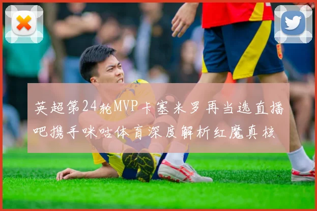 英超第24轮MVP卡塞米罗再当选直播吧携手咪咕体育深度解析红魔真核