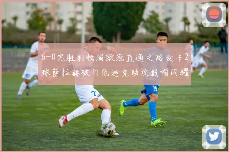 6-0完胜利物浦欧冠直通之路麦卡2球萨拉赫破门范迪克助攻戴帽闪耀全场