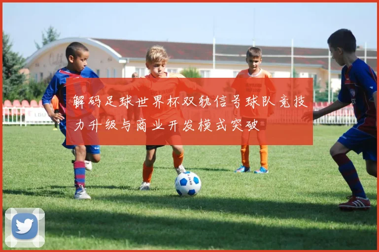 解码足球世界杯双轨信号球队竞技力升级与商业开发模式突破