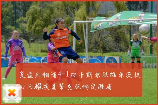 复盘利物浦4-1纽卡斯尔联维尔茨核心闪耀埃基蒂克双响定胜局