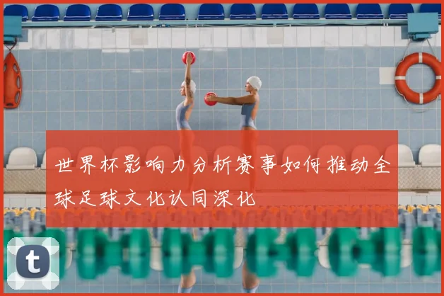 世界杯影响力分析赛事如何推动全球足球文化认同深化