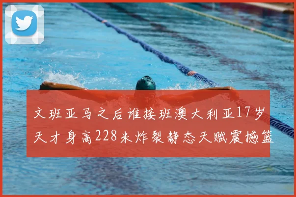 文班亚马之后谁接班澳大利亚17岁天才身高228米炸裂静态天赋震撼篮坛