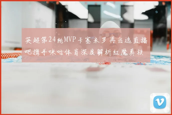 英超第24轮MVP卡塞米罗再当选直播吧携手咪咕体育深度解析红魔真核