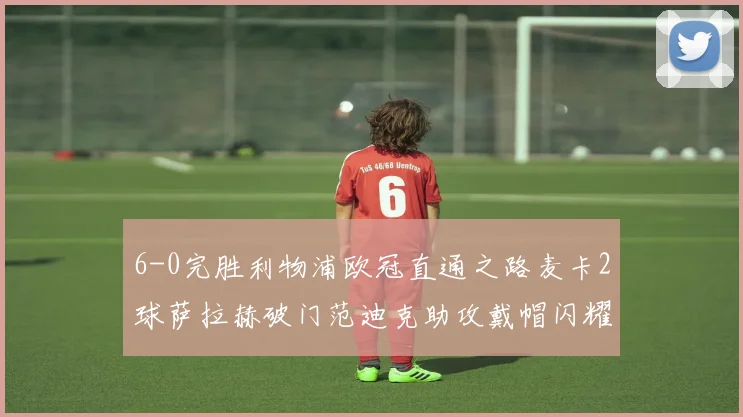 6-0完胜利物浦欧冠直通之路麦卡2球萨拉赫破门范迪克助攻戴帽闪耀全场