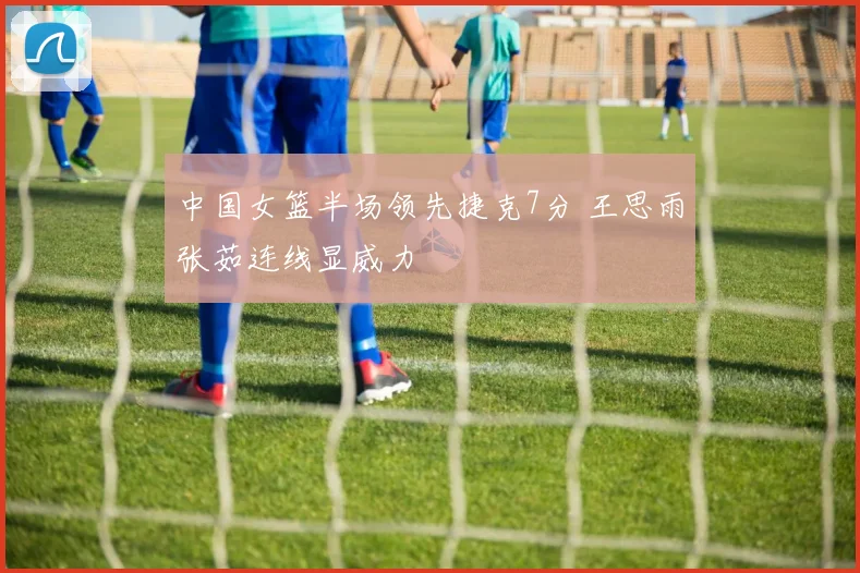 中国女篮半场领先捷克7分 王思雨张茹连线显威力