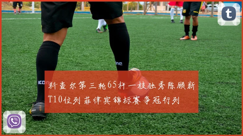 科查尔第三轮65杆一枝独秀陈顾新T10位列菲律宾锦标赛争冠行列