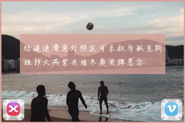 短道速滑意外频发可乐叔与狐克斯姐郭大燕紫共话冬奥奖牌悬念