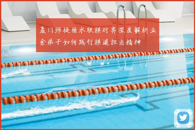 聂门师徒丽水联棋对弈深度解析业余弟子如何践行棋道担当精神