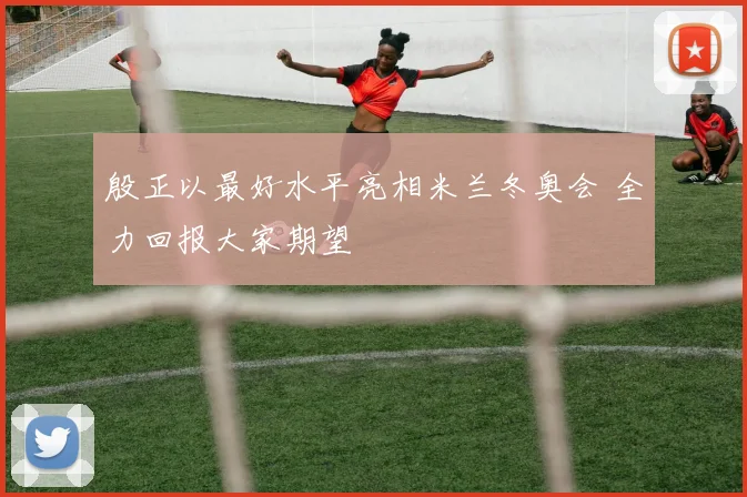 殷正以最好水平亮相米兰冬奥会 全力回报大家期望